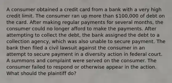 A consumer obtained a credit card from a bank with a very high credit limit. The consumer ran up more than 100,000 of debt on the card. After making regular payments for several months, the consumer could no longer afford to make the payments. After attempting to collect the debt, the bank assigned the debt to a collection agency, which was also unable to secure payment. The bank then filed a civil lawsuit against the consumer in an attempt to secure payment in a diversity action in federal court. A summons and complaint were served on the consumer. The consumer failed to respond or otherwise appear in the action. What should the plaintiff do?