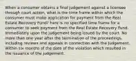 When a consumer obtains a final judgement against a licensee through court action, what is the time frame within which the consumer must make application for payment from the Real Estate Recovery Fund? here is no specified time frame for a consumer to seek payment from the Real Estate Recovery Fund. Immediately upon the judgement being issued by the court. No more than one year after the termination of the proceedings, including reviews and appeals in connection with the judgement. Within six months of the date of the violation which resulted in the issuance of the judgement.