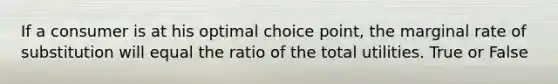 If a consumer is at his optimal choice point, the marginal rate of substitution will equal the ratio of the total utilities. True or False