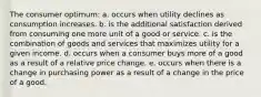 The consumer optimum: a. occurs when utility declines as consumption increases. b. is the additional satisfaction derived from consuming one more unit of a good or service. c. is the combination of goods and services that maximizes utility for a given income. d. occurs when a consumer buys more of a good as a result of a relative price change. e. occurs when there is a change in purchasing power as a result of a change in the price of a good.