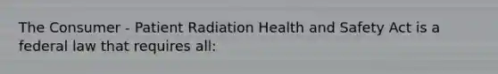 The Consumer - Patient Radiation Health and Safety Act is a federal law that requires all: