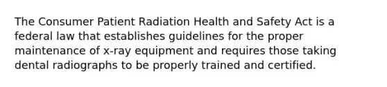 The Consumer Patient Radiation Health and Safety Act is a federal law that establishes guidelines for the proper maintenance of x-ray equipment and requires those taking dental radiographs to be properly trained and certified.