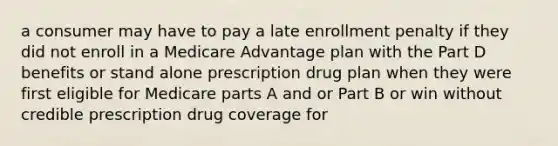 a consumer may have to pay a late enrollment penalty if they did not enroll in a Medicare Advantage plan with the Part D benefits or stand alone prescription drug plan when they were first eligible for Medicare parts A and or Part B or win without credible prescription drug coverage for