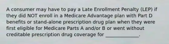 A consumer may have to pay a Late Enrollment Penalty (LEP) if they did NOT enroll in a Medicare Advantage plan with Part D benefits or stand-alone prescription drug plan when they were first eligible for Medicare Parts A and/or B or went without creditable prescription drug coverage for ______________.