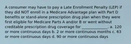 A consumer may have to pay a Late Enrollment Penalty (LEP) if they did NOT enroll in a Medicare Advantage plan with Part D benefits or stand-alone prescription drug plan when they were first eligible for Medicare Parts A and/or B or went without creditable prescription drug coverage for ______________. a. 120 or more continuous days b. 2 or more continuous months c. 63 or more continuous days d. 90 or more continuous days