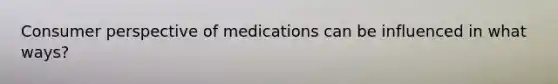 Consumer perspective of medications can be influenced in what ways?