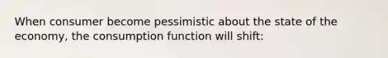 When consumer become pessimistic about the state of the economy, the consumption function will shift: