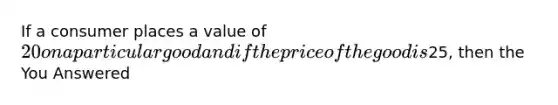 If a consumer places a value of 20 on a particular good and if the price of the good is25, then the You Answered