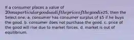 If a consumer places a value of 20 on a particular good and if the price of the good is25, then the Select one: a. consumer has consumer surplus of 5 if he buys the good. b. consumer does not purchase the good. c. price of the good will rise due to market forces. d. market is out of equilibrium.