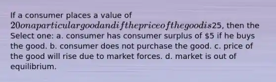 If a consumer places a value of 20 on a particular good and if the price of the good is25, then the Select one: a. consumer has consumer surplus of 5 if he buys the good. b. consumer does not purchase the good. c. price of the good will rise due to market forces. d. market is out of equilibrium.