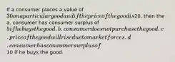 If a consumer places a value of 30 on a particular good and if the price of the good is20, then the a. consumer has consumer surplus of 5 if he buys the good. b. consumer does not purchase the good. c. price of the good will rise due to market forces. d. consumer has consumer surplus of10 if he buys the good.