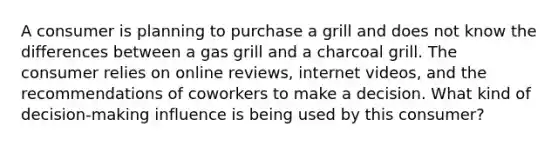 A consumer is planning to purchase a grill and does not know the differences between a gas grill and a charcoal grill. The consumer relies on online reviews, internet videos, and the recommendations of coworkers to make a decision. What kind of decision-making influence is being used by this consumer?