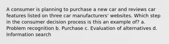 A consumer is planning to purchase a new car and reviews car features listed on three car manufacturers' websites. Which step in the consumer decision process is this an example of? a. Problem recognition b. Purchase c. Evaluation of alternatives d. Information search