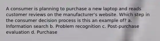 A consumer is planning to purchase a new laptop and reads customer reviews on the manufacturer's website. Which step in the consumer decision process is this an example of? a. Information search b. Problem recognition c. Post-purchase evaluation d. Purchase