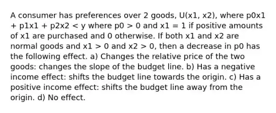 A consumer has preferences over 2 goods, U(x1, x2), where p0x1 + p1x1 + p2x2 0 and x1 = 1 if positive amounts of x1 are purchased and 0 otherwise. If both x1 and x2 are normal goods and x1 > 0 and x2 > 0, then a decrease in p0 has the following effect. a) Changes the relative price of the two goods: changes the slope of the budget line. b) Has a negative income effect: shifts the budget line towards the origin. c) Has a positive income effect: shifts the budget line away from the origin. d) No effect.