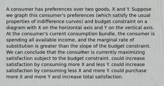 A consumer has preferences over two goods, X and Y. Suppose we graph this consumer's preferences (which satisfy the usual properties of indifference curves) and budget constraint on a diagram with X on the horizontal axis and Y on the vertical axis. At the consumer's current consumption bundle, the consumer is spending all available income, and the marginal rate of substitution is greater than the slope of the budget constraint. We can conclude that the consumer is currently maximizing satisfaction subject to the budget constraint. could increase satisfaction by consuming more X and less Y. could increase satisfaction by consuming less X and more Y. could purchase more X and more Y and increase total satisfaction.