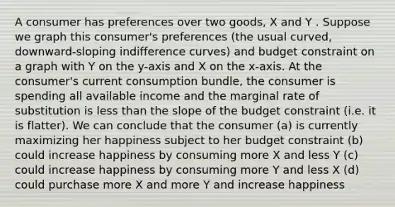 A consumer has preferences over two goods, X and Y . Suppose we graph this consumer's preferences (the usual curved, downward-sloping indifference curves) and budget constraint on a graph with Y on the y-axis and X on the x-axis. At the consumer's current consumption bundle, the consumer is spending all available income and the marginal rate of substitution is less than the slope of the budget constraint (i.e. it is flatter). We can conclude that the consumer (a) is currently maximizing her happiness subject to her budget constraint (b) could increase happiness by consuming more X and less Y (c) could increase happiness by consuming more Y and less X (d) could purchase more X and more Y and increase happiness