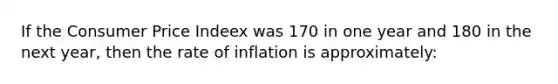 If the Consumer Price Indeex was 170 in one year and 180 in the next year, then the rate of inflation is approximately: