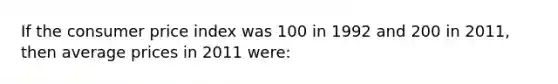 If the consumer price index was 100 in 1992 and 200 in 2011, then average prices in 2011 were: