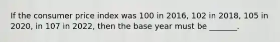 If the consumer price index was 100 in 2016, 102 in 2018, 105 in 2020, in 107 in 2022, then the base year must be _______.