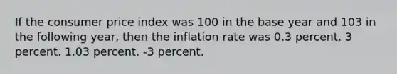 If the consumer price index was 100 in the base year and 103 in the following year, then the inflation rate was 0.3 percent. 3 percent. 1.03 percent. -3 percent.