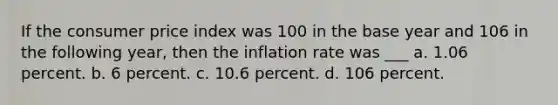 If the consumer price index was 100 in the base year and 106 in the following year, then the inflation rate was ___ a. 1.06 percent. b. 6 percent. c. 10.6 percent. d. 106 percent.