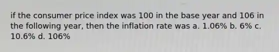 if the consumer price index was 100 in the base year and 106 in the following year, then the inflation rate was a. 1.06% b. 6% c. 10.6% d. 106%