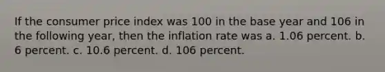 If the consumer price index was 100 in the base year and 106 in the following year, then the inflation rate was a. 1.06 percent. b. 6 percent. c. 10.6 percent. d. 106 percent.