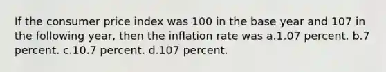 If the consumer price index was 100 in the base year and 107 in the following year, then the inflation rate was a.1.07 percent. b.7 percent. c.10.7 percent. d.107 percent.