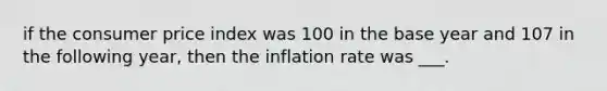 if the consumer price index was 100 in the base year and 107 in the following year, then the inflation rate was ___.