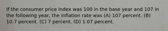 If the consumer price index was 100 in the base year and 107 in the following year, the inflation rate was (A) 107 percent. (B) 10.7 percent. (C) 7 percent. (D) 1.07 percent.