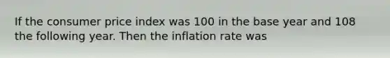 If the consumer price index was 100 in the base year and 108 the following year. Then the inflation rate was