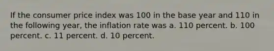 If the consumer price index was 100 in the base year and 110 in the following year, the inflation rate was a. 110 percent. b. 100 percent. c. 11 percent. d. 10 percent.