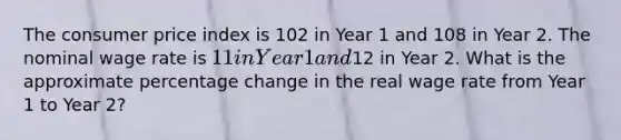 The consumer price index is 102 in Year 1 and 108 in Year 2. The nominal wage rate is 11 in Year 1 and12 in Year 2. What is the approximate percentage change in the real wage rate from Year 1 to Year 2?