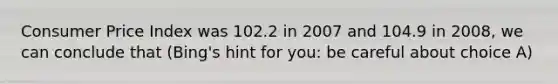 Consumer Price Index was 102.2 in 2007 and 104.9 in 2008, we can conclude that (Bing's hint for you: be careful about choice A)