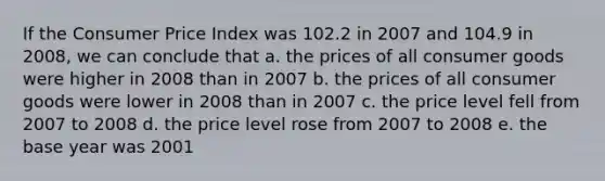 If the Consumer Price Index was 102.2 in 2007 and 104.9 in 2008, we can conclude that a. the prices of all consumer goods were higher in 2008 than in 2007 b. the prices of all consumer goods were lower in 2008 than in 2007 c. the price level fell from 2007 to 2008 d. the price level rose from 2007 to 2008 e. the base year was 2001