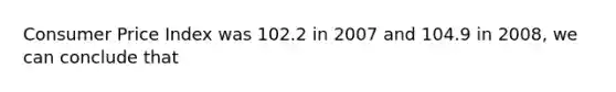 Consumer Price Index was 102.2 in 2007 and 104.9 in 2008, we can conclude that