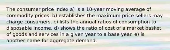 The consumer price index a) is a 10-year moving average of commodity prices. b) establishes the maximum price sellers may charge consumers. c) lists the annual ratios of consumption to disposable income. d) shows the ratio of cost of a market basket of goods and services in a given year to a base year. e) is another name for aggregate demand.