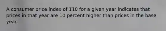 A consumer price index of 110 for a given year indicates that prices in that year are 10 percent higher than prices in the base year.