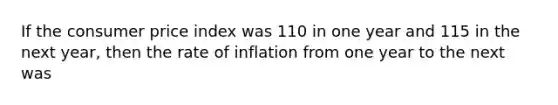 If the consumer price index was 110 in one year and 115 in the next year, then the rate of inflation from one year to the next was