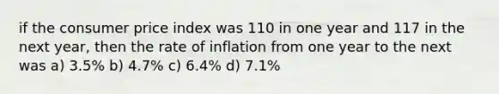 if the consumer price index was 110 in one year and 117 in the next year, then the rate of inflation from one year to the next was a) 3.5% b) 4.7% c) 6.4% d) 7.1%