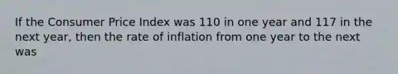 If the Consumer Price Index was 110 in one year and 117 in the next year, then the rate of inflation from one year to the next was