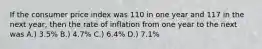 If the consumer price index was 110 in one year and 117 in the next year, then the rate of inflation from one year to the next was A.) 3.5% B.) 4.7% C.) 6.4% D.) 7.1%