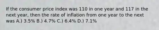 If the consumer price index was 110 in one year and 117 in the next year, then the rate of inflation from one year to the next was A.) 3.5% B.) 4.7% C.) 6.4% D.) 7.1%