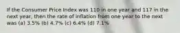 If the Consumer Price Index was 110 in one year and 117 in the next year, then the rate of inflation from one year to the next was (a) 3.5% (b) 4.7% (c) 6.4% (d) 7.1%