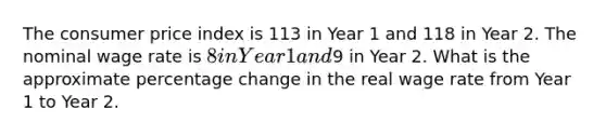 The consumer price index is 113 in Year 1 and 118 in Year 2. The nominal wage rate is 8 in Year 1 and9 in Year 2. What is the approximate percentage change in the real wage rate from Year 1 to Year 2.