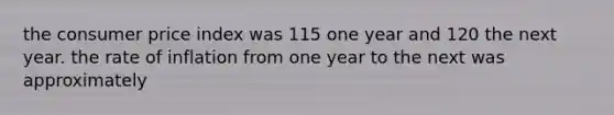 the consumer price index was 115 one year and 120 the next year. the rate of inflation from one year to the next was approximately