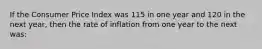 If the Consumer Price Index was 115 in one year and 120 in the next year, then the rate of inflation from one year to the next was: