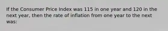 If the Consumer Price Index was 115 in one year and 120 in the next year, then the rate of inflation from one year to the next was: