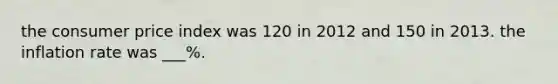 the consumer price index was 120 in 2012 and 150 in 2013. the inflation rate was ___%.